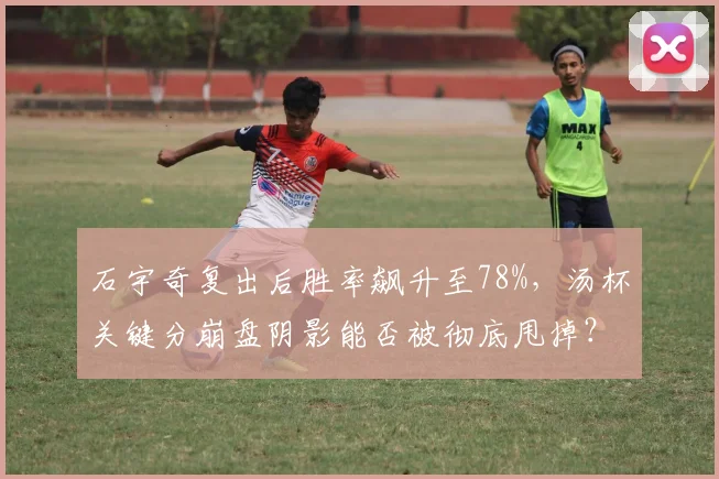石宇奇复出后胜率飙升至78%,汤杯关键分崩盘阴影能否被彻底甩掉?