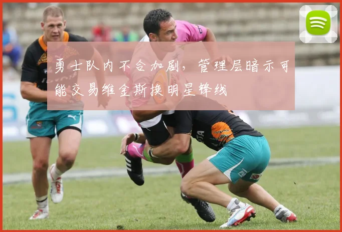 勇士队内不合加剧,管理层暗示可能交易维金斯换明星锋线
