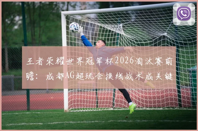 王者荣耀世界冠军杯2026淘汰赛前瞻:成都AG超玩会换线战术成关键变量