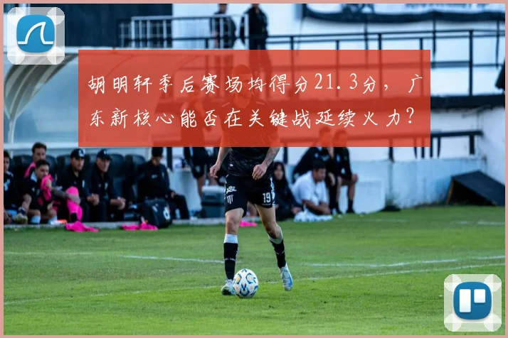 胡明轩季后赛场均得分21.3分,广东新核心能否在关键战延续火力?