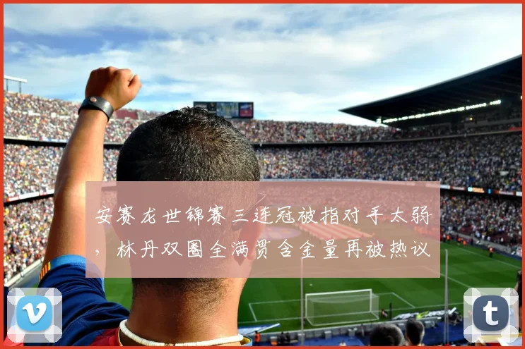安赛龙世锦赛三连冠被指对手太弱,林丹双圈全满贯含金量再被热议